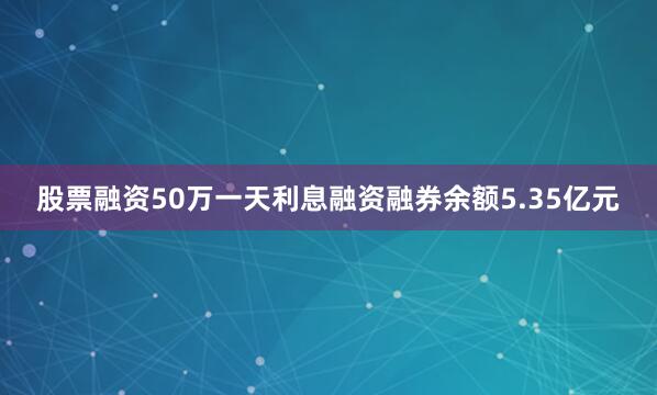 股票融资50万一天利息融资融券余额5.35亿元