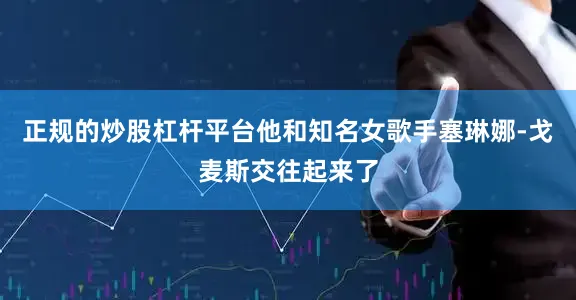 正规的炒股杠杆平台他和知名女歌手塞琳娜-戈麦斯交往起来了