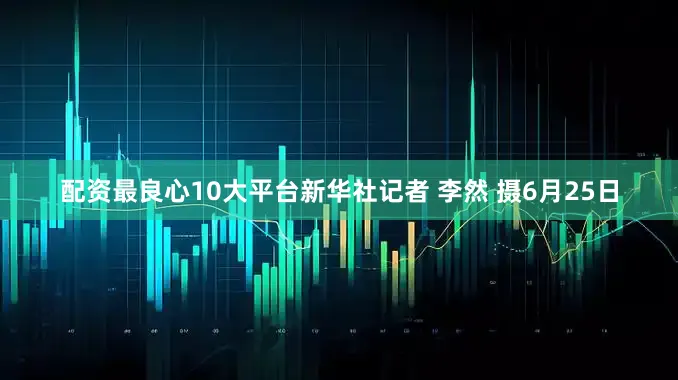 配资最良心10大平台新华社记者 李然 摄6月25日