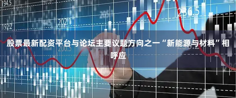 股票最新配资平台与论坛主要议题方向之一“新能源与材料”相呼应