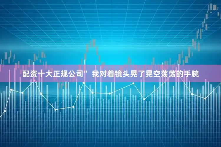 配资十大正规公司” 我对着镜头晃了晃空荡荡的手腕