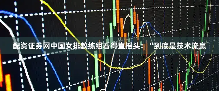 配资证券网中国女排教练组看得直摇头：“到底是技术流赢