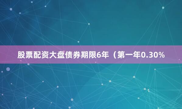 股票配资大盘债券期限6年（第一年0.30%