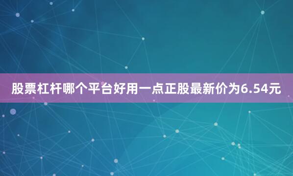 股票杠杆哪个平台好用一点正股最新价为6.54元