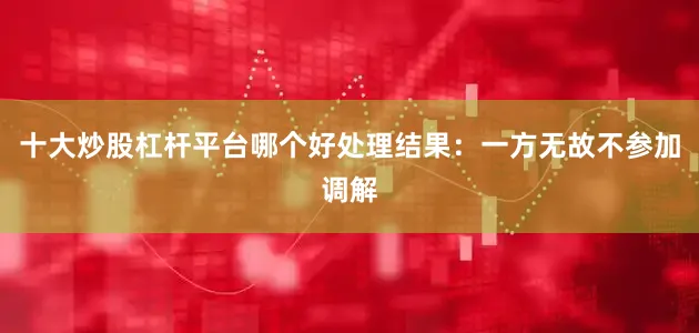 十大炒股杠杆平台哪个好处理结果：一方无故不参加调解